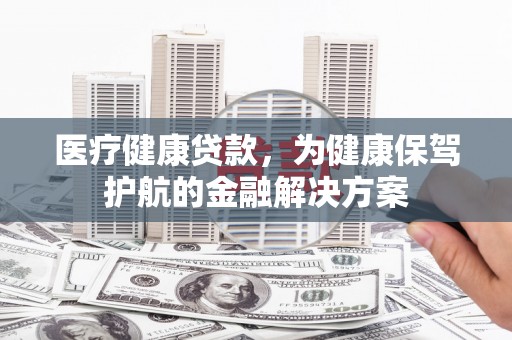 威县医疗健康贷款，为健康保驾护航的金融解决方案
