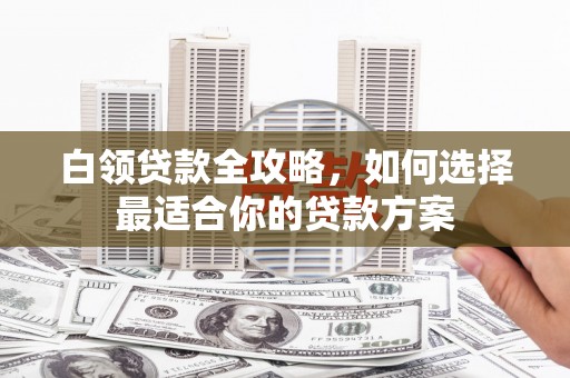云和白领贷款全攻略，如何选择最适合你的贷款方案